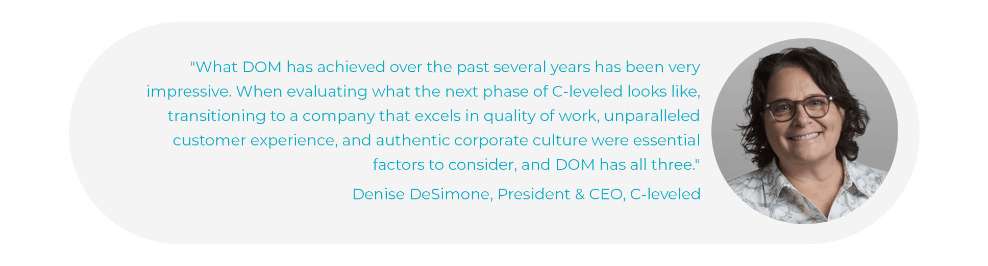 "What DOM has achieved over the past several years has been very impressive," said Denise DeSimone, President and CEO of C-leveled. "When evaluating what the next phase of C-leveled looks like, transitioning to a company that excels in quality of work, unparalleled customer experience, and authentic corporate culture were essential factors to consider, and DOM has all three."